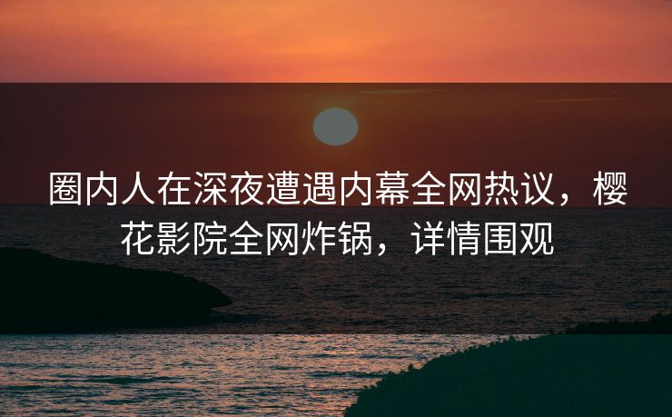 圈内人在深夜遭遇内幕全网热议，樱花影院全网炸锅，详情围观