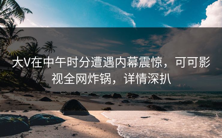 大V在中午时分遭遇内幕震惊，可可影视全网炸锅，详情深扒