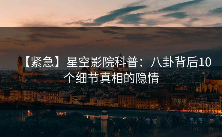【紧急】星空影院科普：八卦背后10个细节真相的隐情
