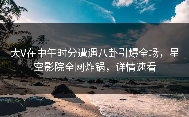 大V在中午时分遭遇八卦引爆全场，星空影院全网炸锅，详情速看