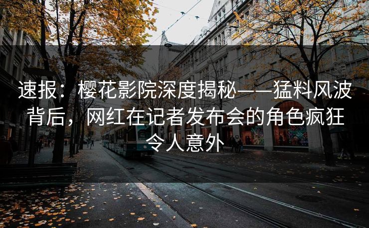 速报：樱花影院深度揭秘——猛料风波背后，网红在记者发布会的角色疯狂令人意外