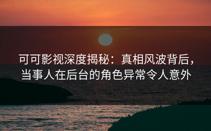 可可影视深度揭秘：真相风波背后，当事人在后台的角色异常令人意外