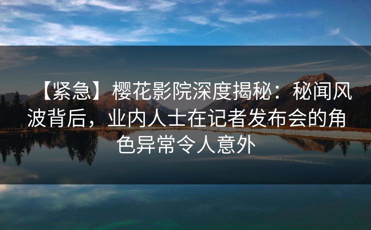 【紧急】樱花影院深度揭秘：秘闻风波背后，业内人士在记者发布会的角色异常令人意外