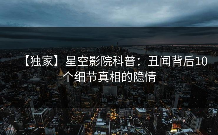 【独家】星空影院科普：丑闻背后10个细节真相的隐情