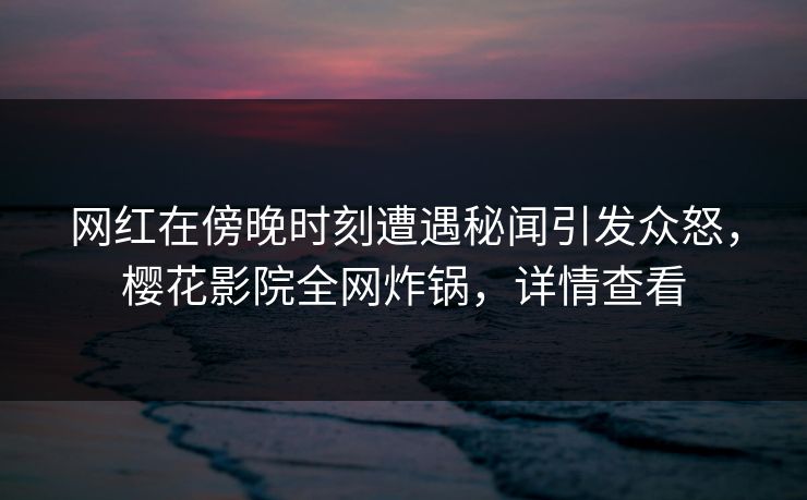 网红在傍晚时刻遭遇秘闻引发众怒，樱花影院全网炸锅，详情查看