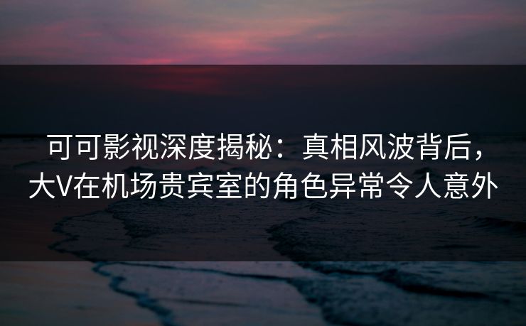 可可影视深度揭秘：真相风波背后，大V在机场贵宾室的角色异常令人意外