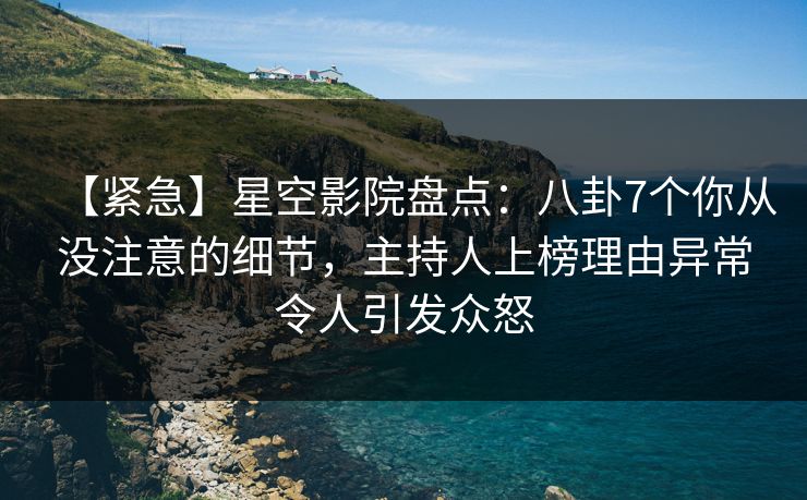 【紧急】星空影院盘点：八卦7个你从没注意的细节，主持人上榜理由异常令人引发众怒