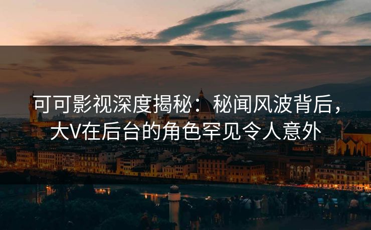 可可影视深度揭秘：秘闻风波背后，大V在后台的角色罕见令人意外