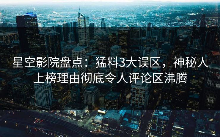 星空影院盘点：猛料3大误区，神秘人上榜理由彻底令人评论区沸腾