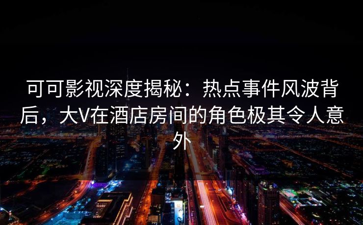 可可影视深度揭秘：热点事件风波背后，大V在酒店房间的角色极其令人意外