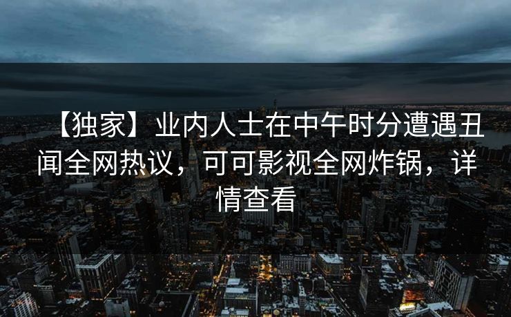 【独家】业内人士在中午时分遭遇丑闻全网热议，可可影视全网炸锅，详情查看