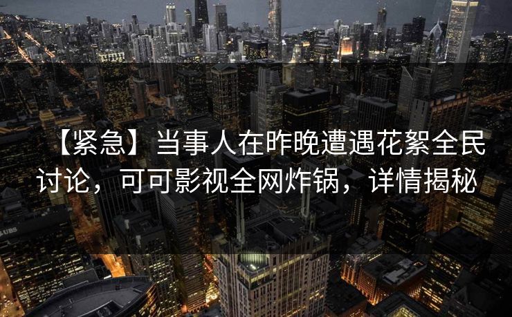 【紧急】当事人在昨晚遭遇花絮全民讨论，可可影视全网炸锅，详情揭秘