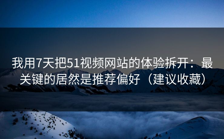 我用7天把51视频网站的体验拆开：最关键的居然是推荐偏好（建议收藏）
