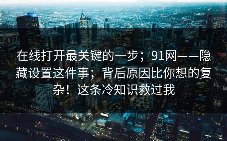 在线打开最关键的一步；91网——隐藏设置这件事；背后原因比你想的复杂！这条冷知识救过我