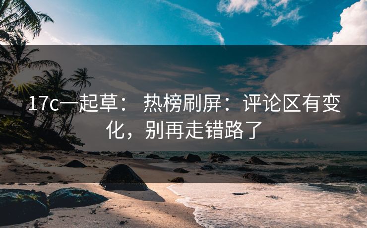 17c一起草： 热榜刷屏：评论区有变化，别再走错路了