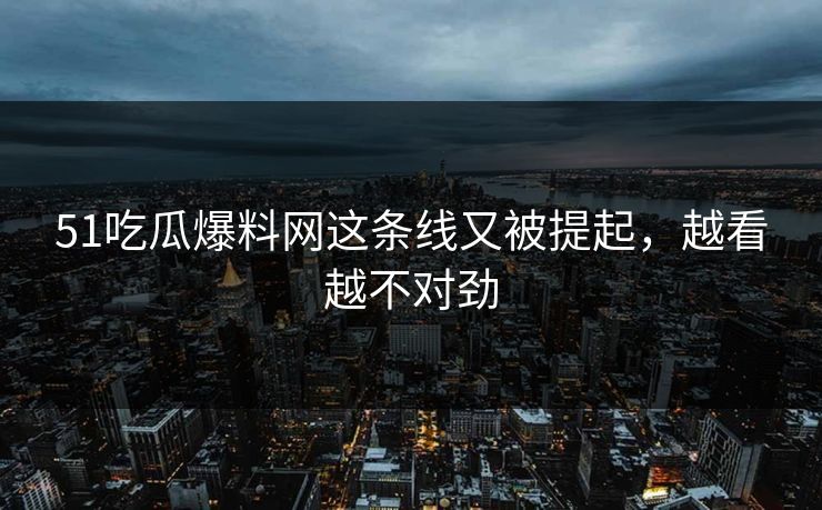 51吃瓜爆料网这条线又被提起，越看越不对劲