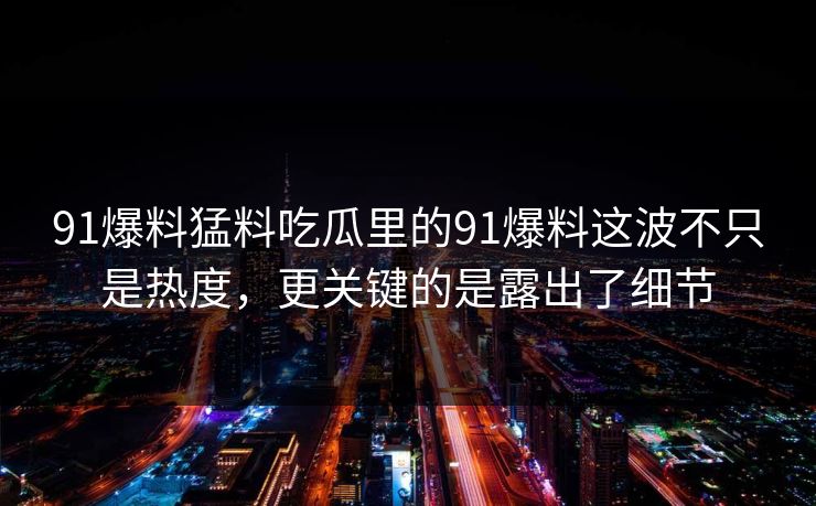 91爆料猛料吃瓜里的91爆料这波不只是热度，更关键的是露出了细节